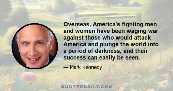 Overseas, America's fighting men and women have been waging war against those who would attack America and plunge the world into a period of darkness, and their success can easily be seen.