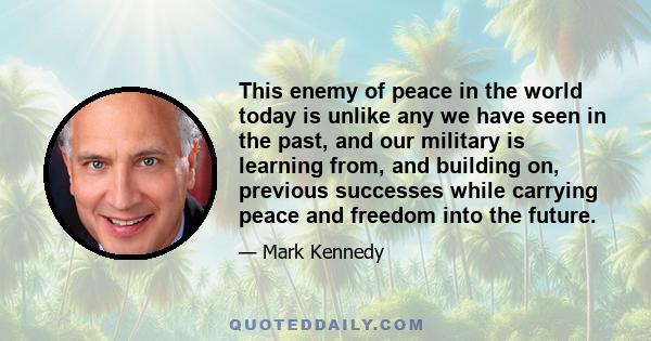 This enemy of peace in the world today is unlike any we have seen in the past, and our military is learning from, and building on, previous successes while carrying peace and freedom into the future.