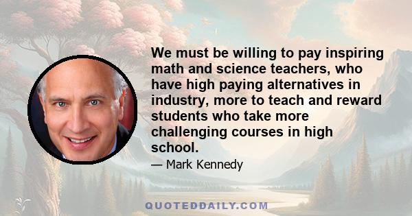 We must be willing to pay inspiring math and science teachers, who have high paying alternatives in industry, more to teach and reward students who take more challenging courses in high school.