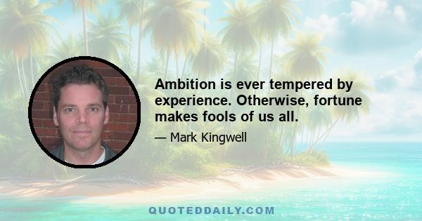 Ambition is ever tempered by experience. Otherwise, fortune makes fools of us all.