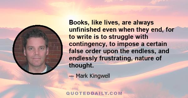 Books, like lives, are always unfinished even when they end, for to write is to struggle with contingency, to impose a certain false order upon the endless, and endlessly frustrating, nature of thought.