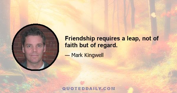 Friendship requires a leap, not of faith but of regard.