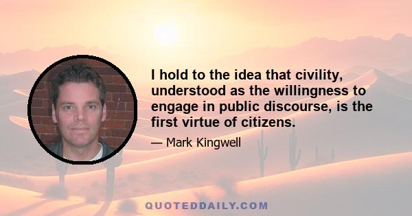 I hold to the idea that civility, understood as the willingness to engage in public discourse, is the first virtue of citizens.