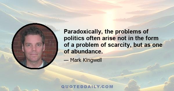 Paradoxically, the problems of politics often arise not in the form of a problem of scarcity, but as one of abundance.