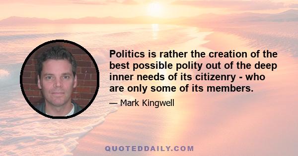 Politics is rather the creation of the best possible polity out of the deep inner needs of its citizenry - who are only some of its members.