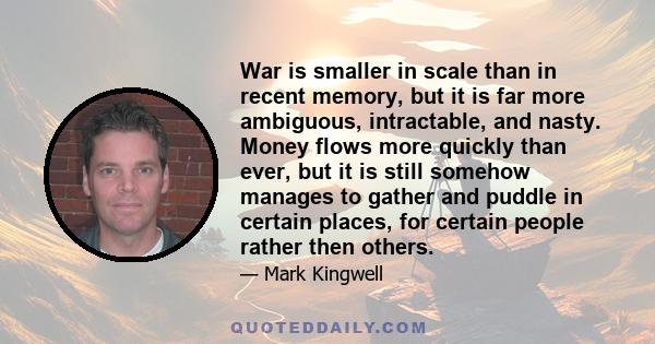 War is smaller in scale than in recent memory, but it is far more ambiguous, intractable, and nasty. Money flows more quickly than ever, but it is still somehow manages to gather and puddle in certain places, for