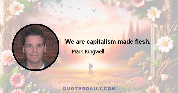 We are capitalism made flesh.