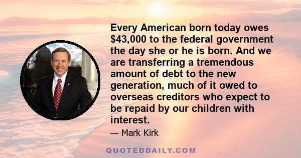 Every American born today owes $43,000 to the federal government the day she or he is born. And we are transferring a tremendous amount of debt to the new generation, much of it owed to overseas creditors who expect to