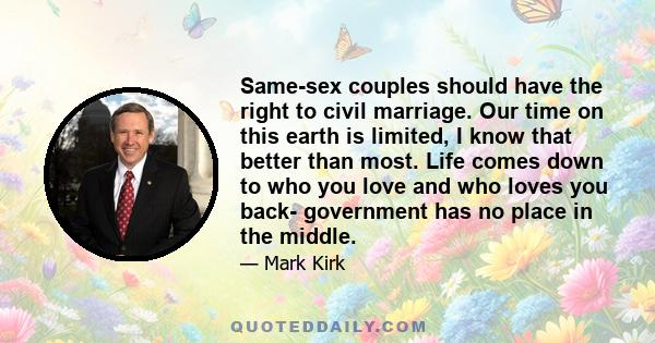 Same-sex couples should have the right to civil marriage. Our time on this earth is limited, I know that better than most. Life comes down to who you love and who loves you back- government has no place in the middle.