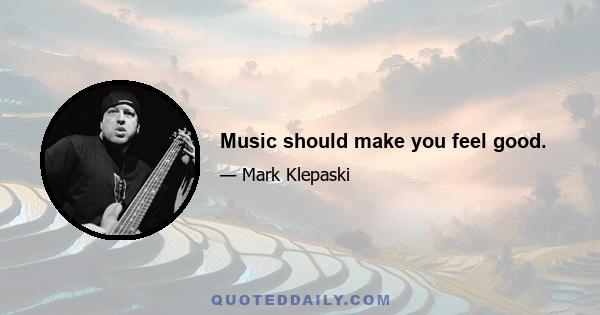 Music should make you feel good.