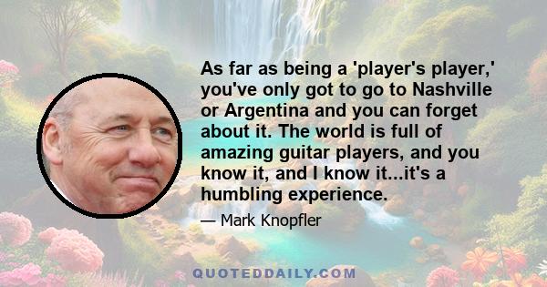 As far as being a 'player's player,' you've only got to go to Nashville or Argentina and you can forget about it. The world is full of amazing guitar players, and you know it, and I know it...it's a humbling experience.