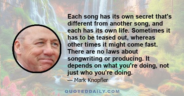 Each song has its own secret that's different from another song, and each has its own life. Sometimes it has to be teased out, whereas other times it might come fast. There are no laws about songwriting or producing. It 