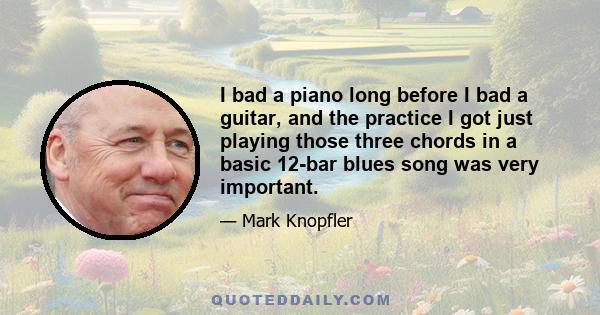 I bad a piano long before I bad a guitar, and the practice I got just playing those three chords in a basic 12-bar blues song was very important.