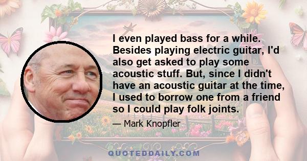 I even played bass for a while. Besides playing electric guitar, I'd also get asked to play some acoustic stuff. But, since I didn't have an acoustic guitar at the time, I used to borrow one from a friend so I could