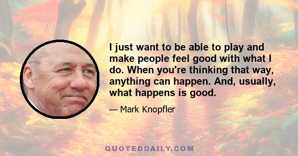 I just want to be able to play and make people feel good with what I do. When you're thinking that way, anything can happen. And, usually, what happens is good.