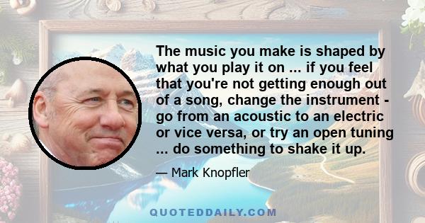 The music you make is shaped by what you play it on ... if you feel that you're not getting enough out of a song, change the instrument - go from an acoustic to an electric or vice versa, or try an open tuning ... do