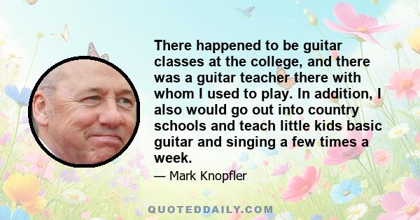 There happened to be guitar classes at the college, and there was a guitar teacher there with whom I used to play. In addition, I also would go out into country schools and teach little kids basic guitar and singing a