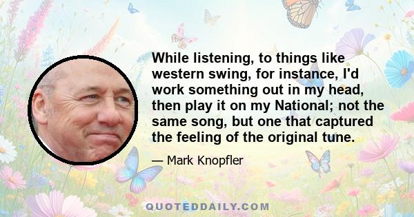 While listening, to things like western swing, for instance, I'd work something out in my head, then play it on my National; not the same song, but one that captured the feeling of the original tune.