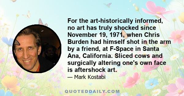 For the art-historically informed, no art has truly shocked since November 19, 1971, when Chris Burden had himself shot in the arm by a friend, at F-Space in Santa Ana, California. Sliced cows and surgically altering