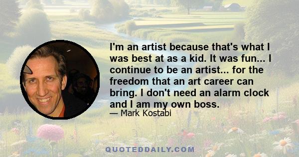 I'm an artist because that's what I was best at as a kid. It was fun... I continue to be an artist... for the freedom that an art career can bring. I don't need an alarm clock and I am my own boss.