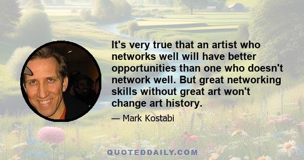 It's very true that an artist who networks well will have better opportunities than one who doesn't network well. But great networking skills without great art won't change art history.