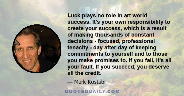 Luck plays no role in art world success. It's your own responsibility to create your success, which is a result of making thousands of constant decisions - focused, professional tenacity - day after day of keeping