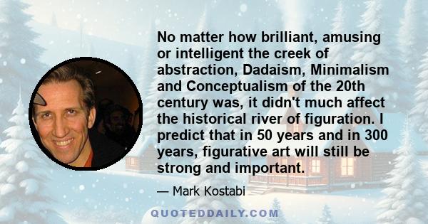 No matter how brilliant, amusing or intelligent the creek of abstraction, Dadaism, Minimalism and Conceptualism of the 20th century was, it didn't much affect the historical river of figuration. I predict that in 50