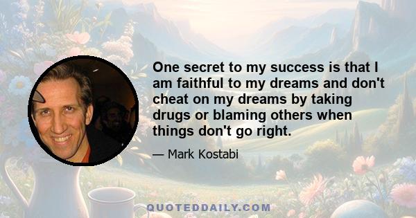 One secret to my success is that I am faithful to my dreams and don't cheat on my dreams by taking drugs or blaming others when things don't go right.