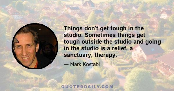 Things don't get tough in the studio. Sometimes things get tough outside the studio and going in the studio is a relief, a sanctuary, therapy.