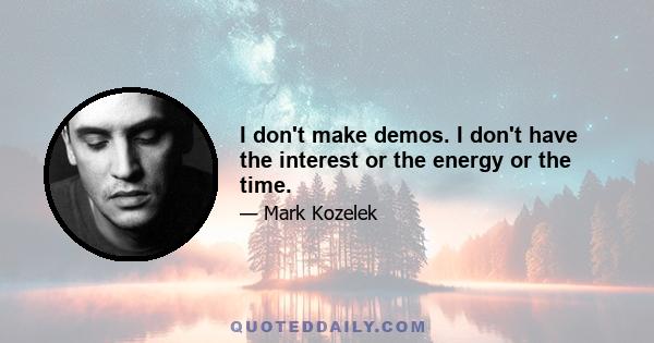 I don't make demos. I don't have the interest or the energy or the time.