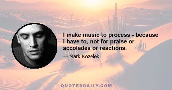 I make music to process - because I have to, not for praise or accolades or reactions.