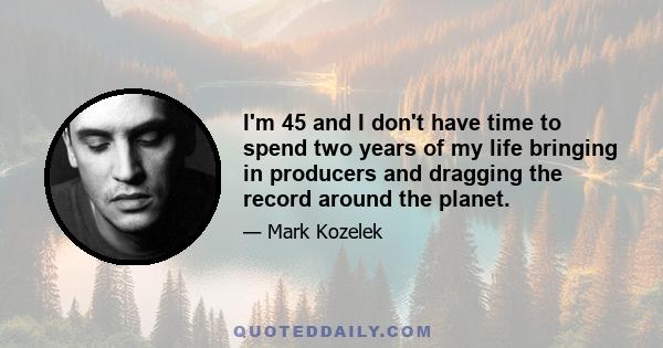 I'm 45 and I don't have time to spend two years of my life bringing in producers and dragging the record around the planet.