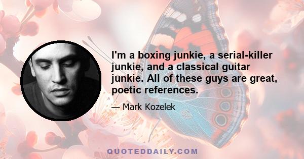 I'm a boxing junkie, a serial-killer junkie, and a classical guitar junkie. All of these guys are great, poetic references.