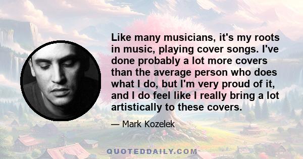 Like many musicians, it's my roots in music, playing cover songs. I've done probably a lot more covers than the average person who does what I do, but I'm very proud of it, and I do feel like I really bring a lot