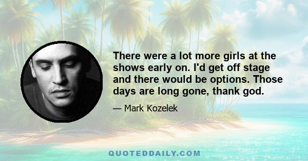 There were a lot more girls at the shows early on. I'd get off stage and there would be options. Those days are long gone, thank god.