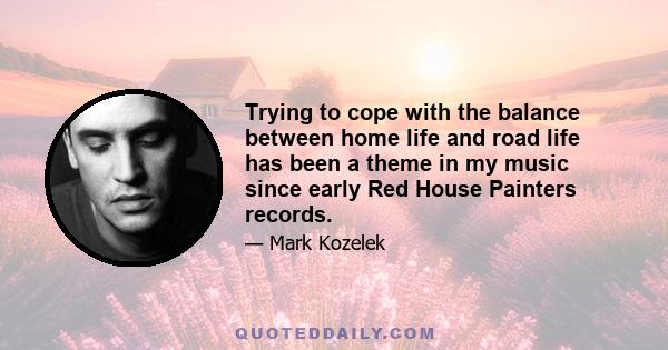 Trying to cope with the balance between home life and road life has been a theme in my music since early Red House Painters records.