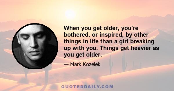 When you get older, you're bothered, or inspired, by other things in life than a girl breaking up with you. Things get heavier as you get older.