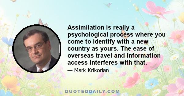 Assimilation is really a psychological process where you come to identify with a new country as yours. The ease of overseas travel and information access interferes with that.