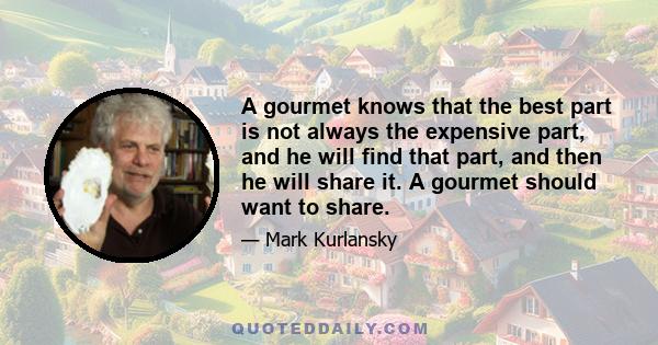 A gourmet knows that the best part is not always the expensive part, and he will find that part, and then he will share it. A gourmet should want to share.