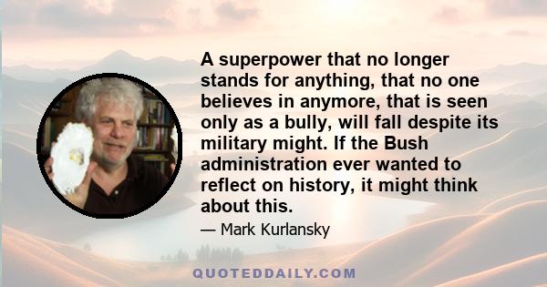 A superpower that no longer stands for anything, that no one believes in anymore, that is seen only as a bully, will fall despite its military might. If the Bush administration ever wanted to reflect on history, it