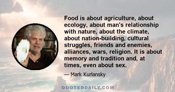 Food is about agriculture, about ecology, about man's relationship with nature, about the climate, about nation-building, cultural struggles, friends and enemies, alliances, wars, religion. It is about memory and