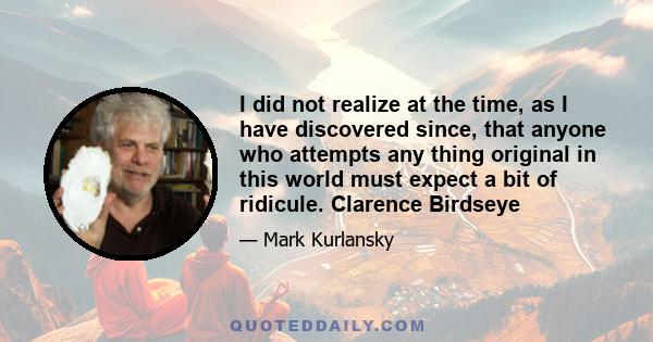 I did not realize at the time, as I have discovered since, that anyone who attempts any thing original in this world must expect a bit of ridicule. Clarence Birdseye