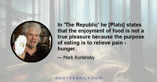 In 'The Republic' he [Plato] states that the enjoyment of food is not a true pleasure because the purpose of eating is to relieve pain - hunger.