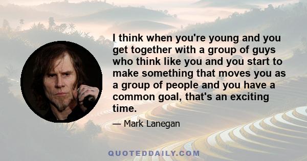 I think when you're young and you get together with a group of guys who think like you and you start to make something that moves you as a group of people and you have a common goal, that's an exciting time.