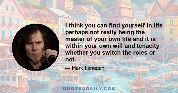 I think you can find yourself in life perhaps not really being the master of your own life and it is within your own will and tenacity whether you switch the roles or not.