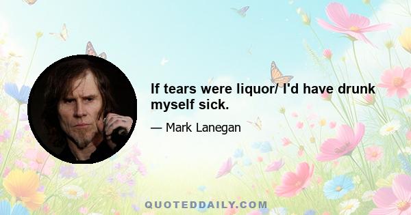 If tears were liquor/ I'd have drunk myself sick.