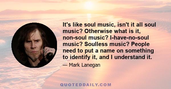 It's like soul music, isn't it all soul music? Otherwise what is it, non-soul music? I-have-no-soul music? Soulless music? People need to put a name on something to identify it, and I understand it.