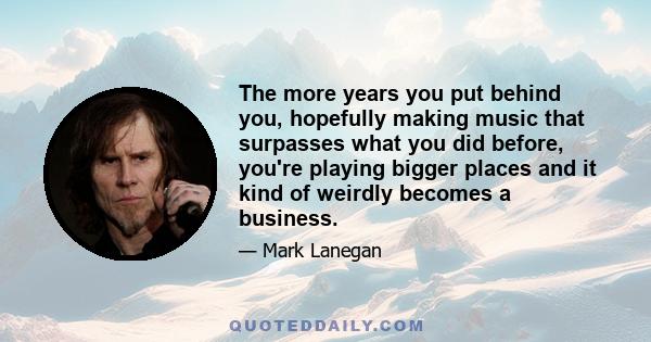 The more years you put behind you, hopefully making music that surpasses what you did before, you're playing bigger places and it kind of weirdly becomes a business.