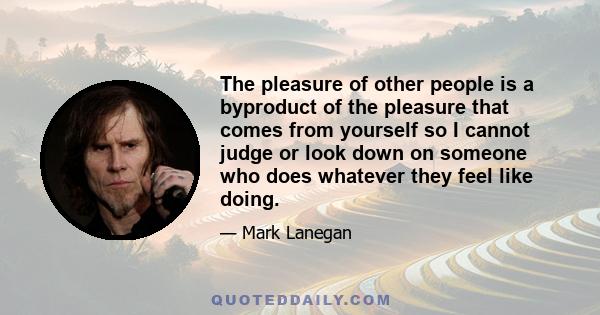 The pleasure of other people is a byproduct of the pleasure that comes from yourself so I cannot judge or look down on someone who does whatever they feel like doing.