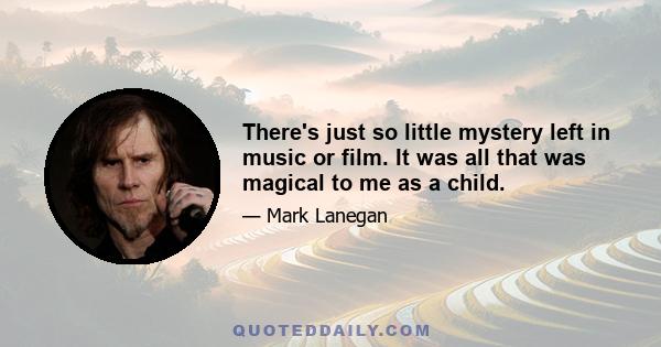 There's just so little mystery left in music or film. It was all that was magical to me as a child.